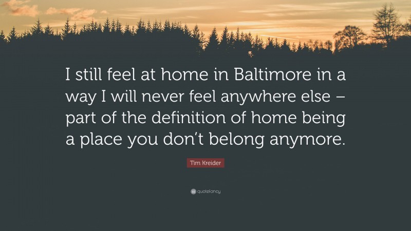 Tim Kreider Quote: “I still feel at home in Baltimore in a way I will never feel anywhere else – part of the definition of home being a place you don’t belong anymore.”