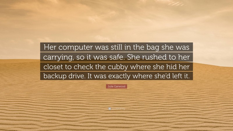Julie Garwood Quote: “Her computer was still in the bag she was carrying, so it was safe. She rushed to her closet to check the cubby where she hid her backup drive. It was exactly where she’d left it.”