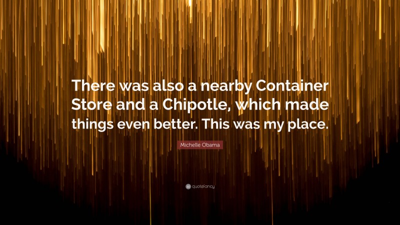 Michelle Obama Quote: “There was also a nearby Container Store and a Chipotle, which made things even better. This was my place.”