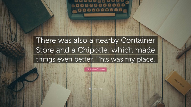 Michelle Obama Quote: “There was also a nearby Container Store and a Chipotle, which made things even better. This was my place.”