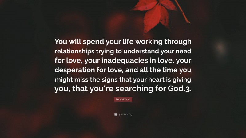 Pete Wilson Quote: “You will spend your life working through relationships trying to understand your need for love, your inadequacies in love, your desperation for love, and all the time you might miss the signs that your heart is giving you, that you’re searching for God.3.”