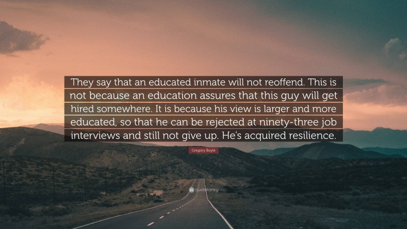 Gregory Boyle Quote: “They say that an educated inmate will not reoffend. This is not because an education assures that this guy will get hired somewhere. It is because his view is larger and more educated, so that he can be rejected at ninety-three job interviews and still not give up. He’s acquired resilience.”