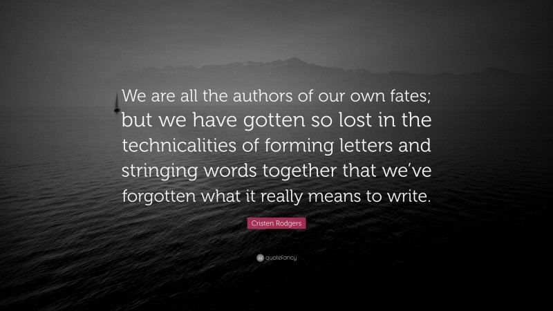 Cristen Rodgers Quote: “We are all the authors of our own fates; but we have gotten so lost in the technicalities of forming letters and stringing words together that we’ve forgotten what it really means to write.”