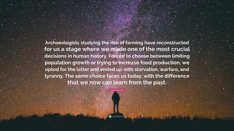 Jared Diamond Quote: “Archaeologists studying the rise of farming have reconstructed for us a stage where we made one of the most crucial decisions in human history. Forced to choose between limiting population growth or trying to increase food production, we opted for the latter and ended up with starvation, warfare, and tyranny. The same choice faces us today, with the difference that we now can learn from the past.”