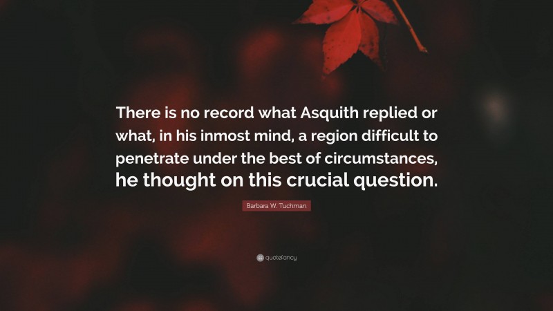 Barbara W. Tuchman Quote: “There is no record what Asquith replied or what, in his inmost mind, a region difficult to penetrate under the best of circumstances, he thought on this crucial question.”