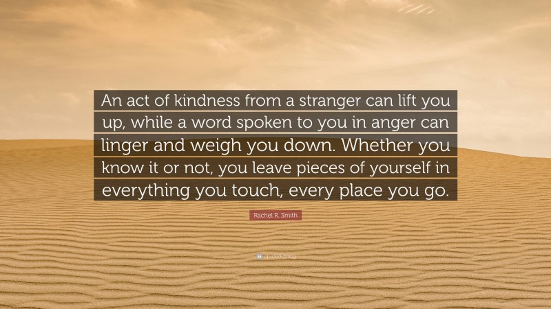 Rachel R. Smith Quote: “An act of kindness from a stranger can lift you up, while a word spoken to you in anger can linger and weigh you down. Whether you know it or not, you leave pieces of yourself in everything you touch, every place you go.”