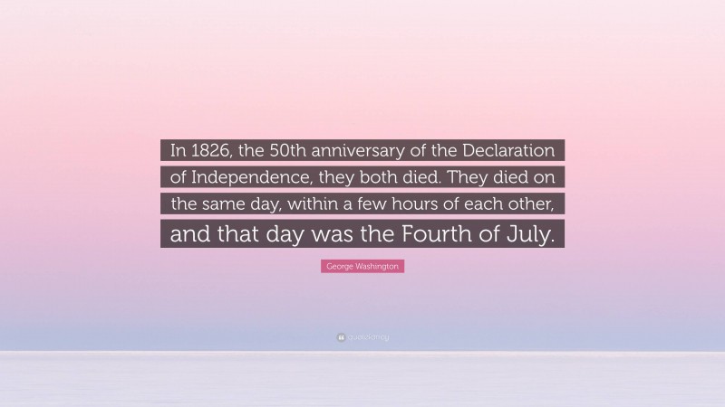 George Washington Quote: “In 1826, the 50th anniversary of the Declaration of Independence, they both died. They died on the same day, within a few hours of each other, and that day was the Fourth of July.”