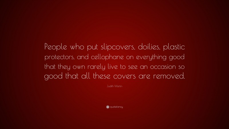 Judith Martin Quote: “People who put slipcovers, doilies, plastic protectors, and cellophane on everything good that they own rarely live to see an occasion so good that all these covers are removed.”