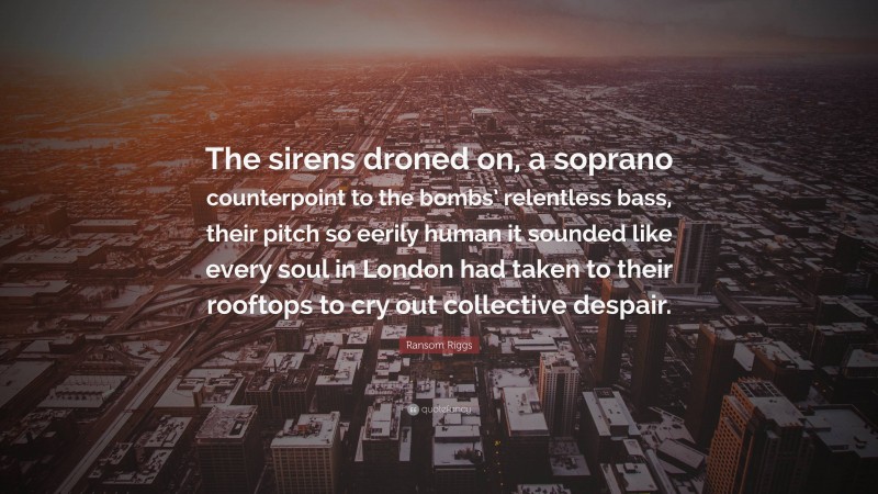 Ransom Riggs Quote: “The sirens droned on, a soprano counterpoint to the bombs’ relentless bass, their pitch so eerily human it sounded like every soul in London had taken to their rooftops to cry out collective despair.”