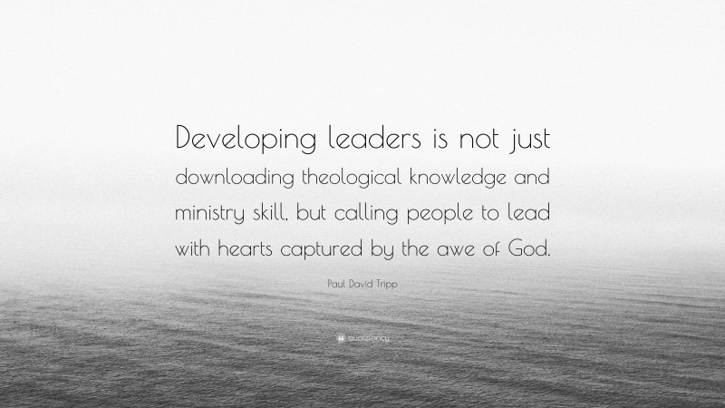 Paul David Tripp Quote: “Developing leaders is not just downloading theological knowledge and ministry skill, but calling people to lead with hearts captured by the awe of God.”