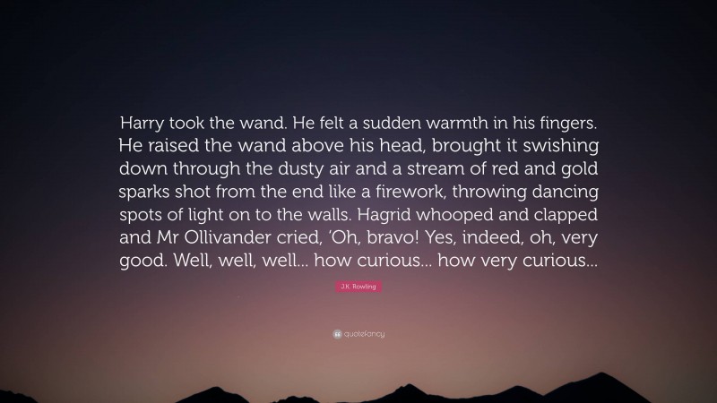 J.K. Rowling Quote: “Harry took the wand. He felt a sudden warmth in his fingers. He raised the wand above his head, brought it swishing down through the dusty air and a stream of red and gold sparks shot from the end like a firework, throwing dancing spots of light on to the walls. Hagrid whooped and clapped and Mr Ollivander cried, ‘Oh, bravo! Yes, indeed, oh, very good. Well, well, well... how curious... how very curious...”