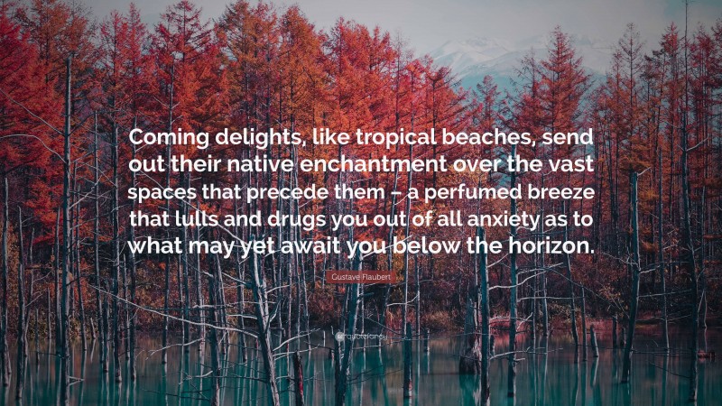 Gustave Flaubert Quote: “Coming delights, like tropical beaches, send out their native enchantment over the vast spaces that precede them – a perfumed breeze that lulls and drugs you out of all anxiety as to what may yet await you below the horizon.”