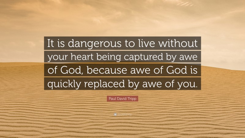 Paul David Tripp Quote: “It is dangerous to live without your heart being captured by awe of God, because awe of God is quickly replaced by awe of you.”