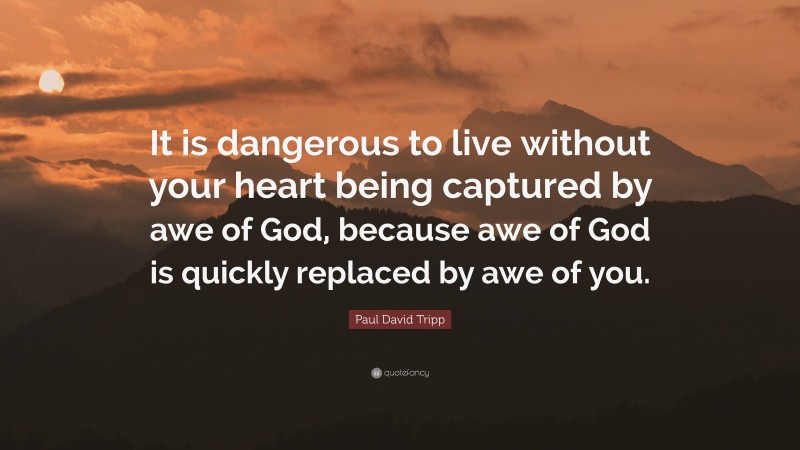 Paul David Tripp Quote: “It is dangerous to live without your heart being captured by awe of God, because awe of God is quickly replaced by awe of you.”