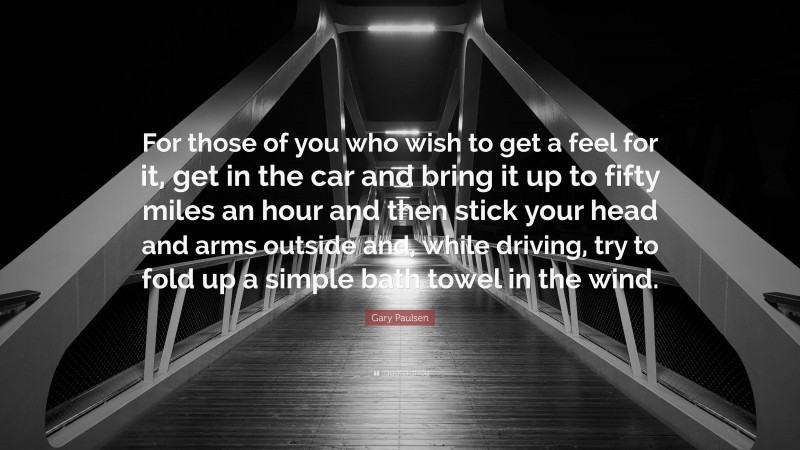 Gary Paulsen Quote: “For those of you who wish to get a feel for it, get in the car and bring it up to fifty miles an hour and then stick your head and arms outside and, while driving, try to fold up a simple bath towel in the wind.”