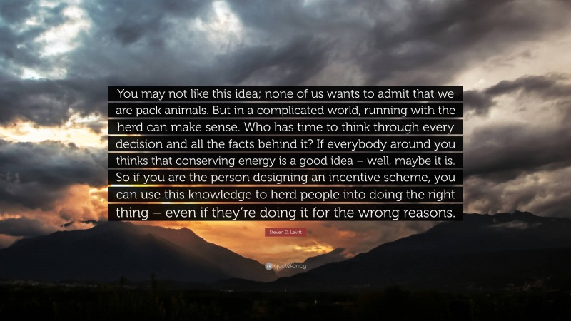 Steven D. Levitt Quote: “You may not like this idea; none of us wants to admit that we are pack animals. But in a complicated world, running with the herd can make sense. Who has time to think through every decision and all the facts behind it? If everybody around you thinks that conserving energy is a good idea – well, maybe it is. So if you are the person designing an incentive scheme, you can use this knowledge to herd people into doing the right thing – even if they’re doing it for the wrong reasons.”