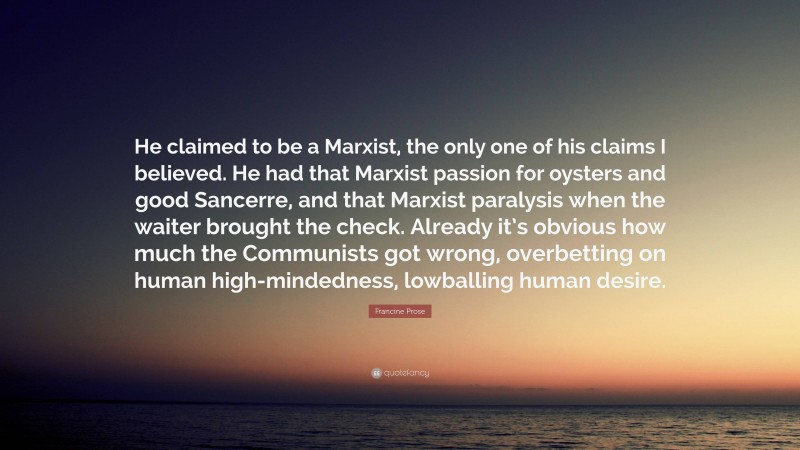 Francine Prose Quote: “He claimed to be a Marxist, the only one of his claims I believed. He had that Marxist passion for oysters and good Sancerre, and that Marxist paralysis when the waiter brought the check. Already it’s obvious how much the Communists got wrong, overbetting on human high-mindedness, lowballing human desire.”