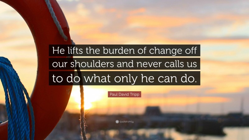 Paul David Tripp Quote: “He lifts the burden of change off our shoulders and never calls us to do what only he can do.”