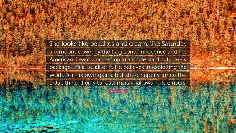 Seanan McGuire Quote: “She looks like peaches and cream, like Saturday afternoons down by the frog pond, innocence and the American dream wrapped up in a single startlingly lovely package. It’s a lie, all of it. He believes in exploiting the world for his own gains, but she’d happily ignite the entire thing, if only to roast marshmallows in its embers.”