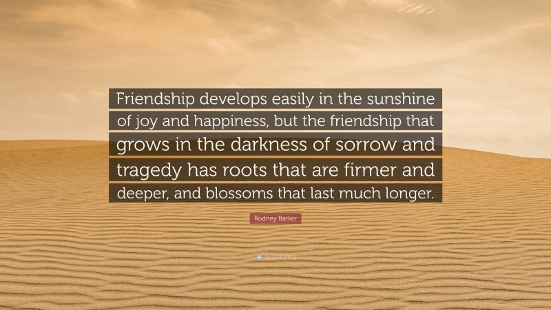 Rodney Barker Quote: “Friendship develops easily in the sunshine of joy and happiness, but the friendship that grows in the darkness of sorrow and tragedy has roots that are firmer and deeper, and blossoms that last much longer.”