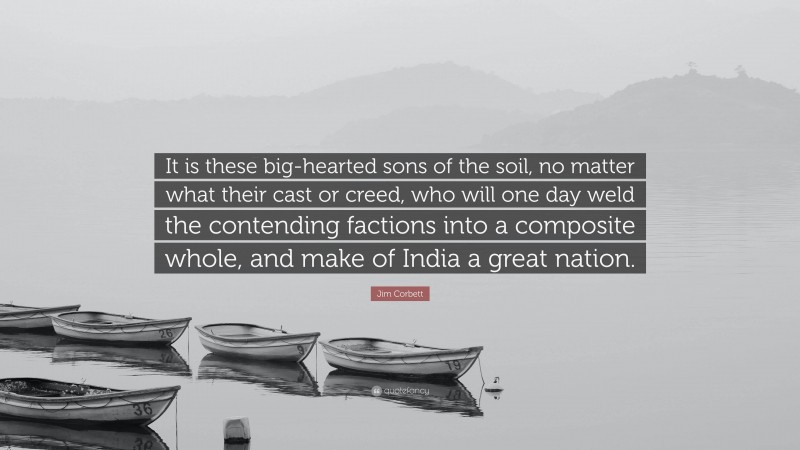 Jim Corbett Quote: “It is these big-hearted sons of the soil, no matter what their cast or creed, who will one day weld the contending factions into a composite whole, and make of India a great nation.”