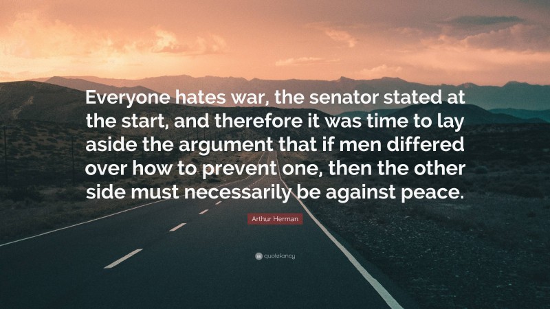 Arthur Herman Quote: “Everyone hates war, the senator stated at the start, and therefore it was time to lay aside the argument that if men differed over how to prevent one, then the other side must necessarily be against peace.”
