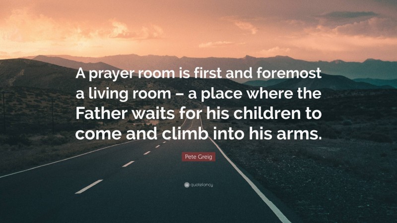 Pete Greig Quote: “A prayer room is first and foremost a living room – a place where the Father waits for his children to come and climb into his arms.”