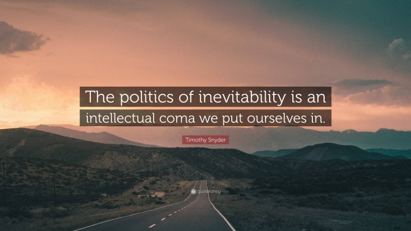 Timothy Snyder Quote: “The politics of inevitability is an intellectual coma we put ourselves in.”