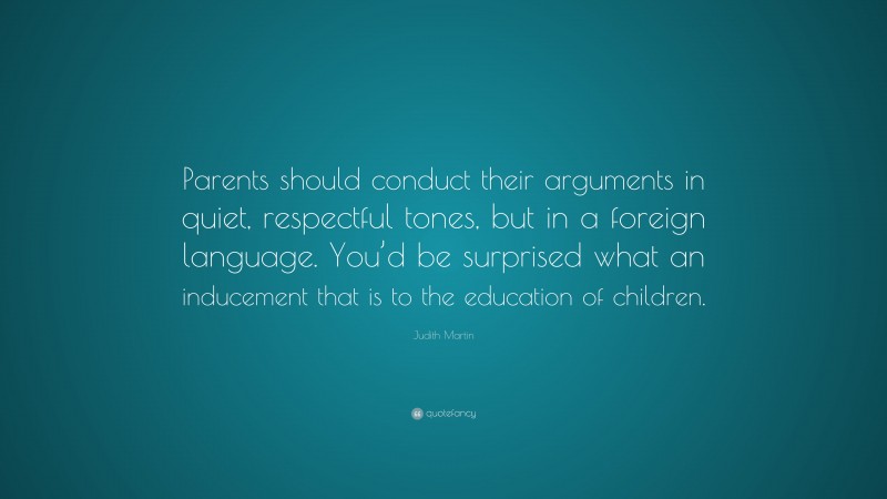 Judith Martin Quote: “Parents should conduct their arguments in quiet, respectful tones, but in a foreign language. You’d be surprised what an inducement that is to the education of children.”