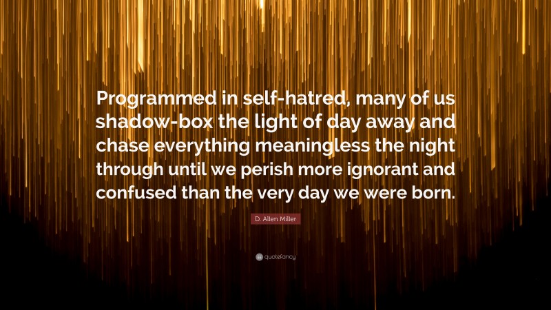 D. Allen Miller Quote: “Programmed in self-hatred, many of us shadow-box the light of day away and chase everything meaningless the night through until we perish more ignorant and confused than the very day we were born.”