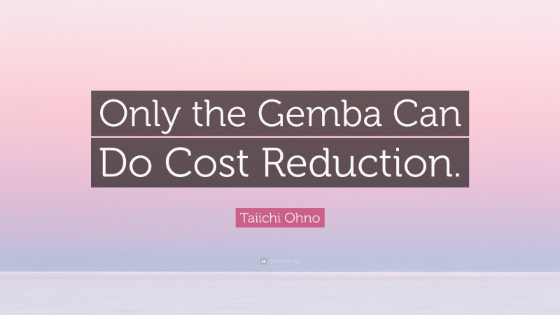 Taiichi Ohno Quote: “Only the Gemba Can Do Cost Reduction.”
