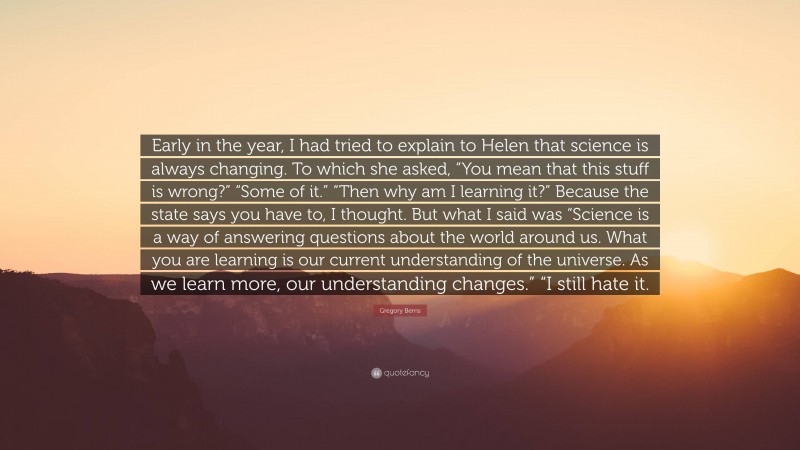 Gregory Berns Quote: “Early in the year, I had tried to explain to Helen that science is always changing. To which she asked, “You mean that this stuff is wrong?” “Some of it.” “Then why am I learning it?” Because the state says you have to, I thought. But what I said was “Science is a way of answering questions about the world around us. What you are learning is our current understanding of the universe. As we learn more, our understanding changes.” “I still hate it.”