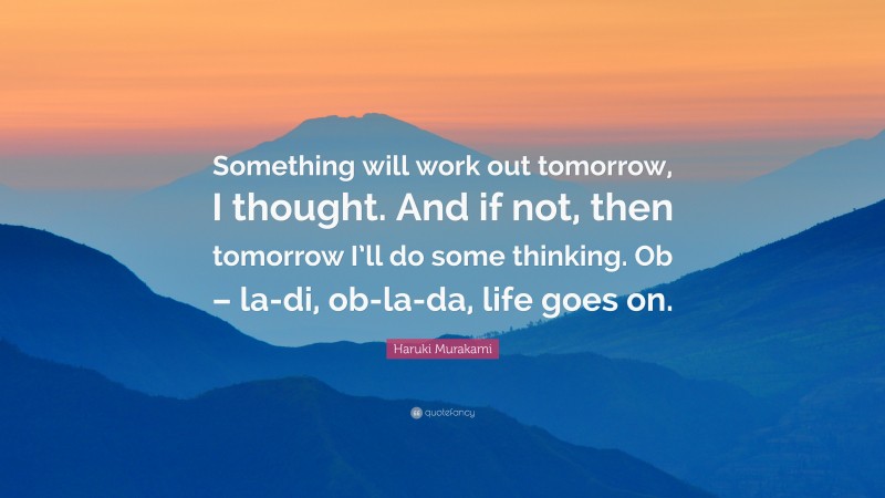 Haruki Murakami Quote: “Something will work out tomorrow, I thought. And if not, then tomorrow I’ll do some thinking. Ob – la-di, ob-la-da, life goes on.”