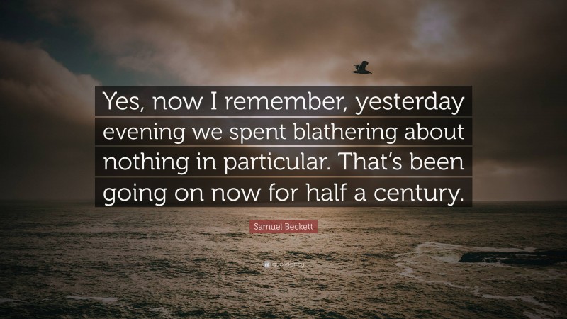 Samuel Beckett Quote: “Yes, now I remember, yesterday evening we spent blathering about nothing in particular. That’s been going on now for half a century.”