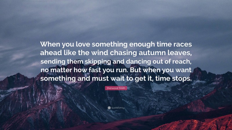 Sherwood Smith Quote: “When you love something enough time races ahead like the wind chasing autumn leaves, sending them skipping and dancing out of reach, no matter how fast you run. But when you want something and must wait to get it, time stops.”