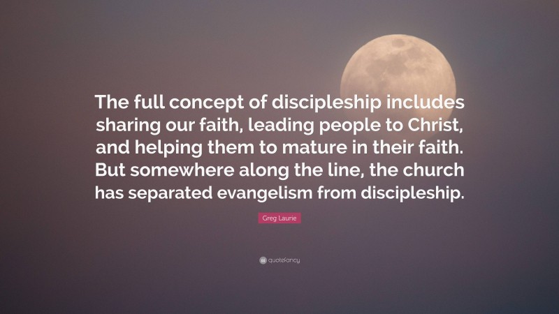 Greg Laurie Quote: “The full concept of discipleship includes sharing our faith, leading people to Christ, and helping them to mature in their faith. But somewhere along the line, the church has separated evangelism from discipleship.”