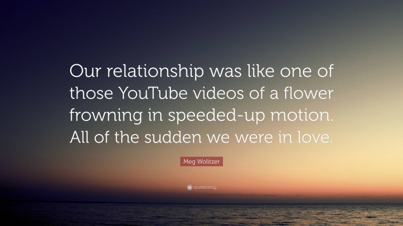 Meg Wolitzer Quote: “Our relationship was like one of those YouTube videos of a flower frowning in speeded-up motion. All of the sudden we were in love.”