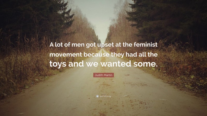 Judith Martin Quote: “A lot of men got upset at the feminist movement because they had all the toys and we wanted some.”