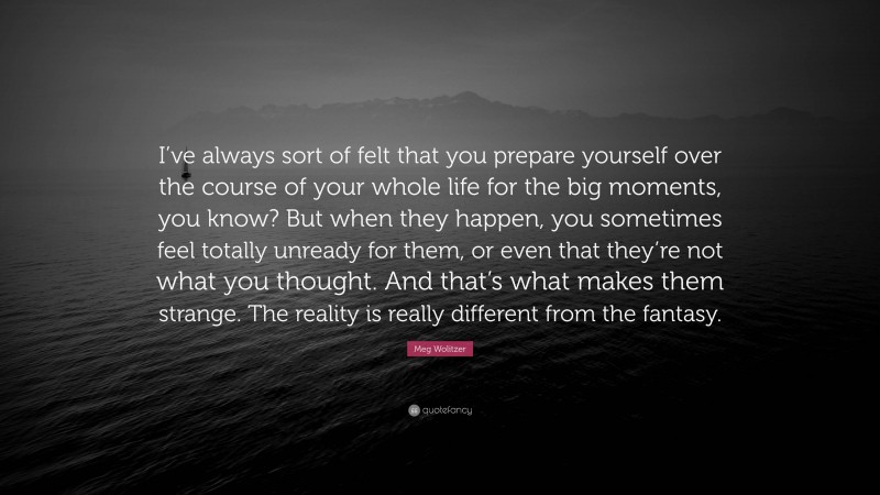 Meg Wolitzer Quote: “I’ve always sort of felt that you prepare yourself over the course of your whole life for the big moments, you know? But when they happen, you sometimes feel totally unready for them, or even that they’re not what you thought. And that’s what makes them strange. The reality is really different from the fantasy.”