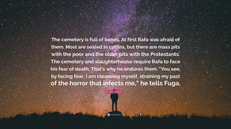 Ruta Sepetys Quote: “The cemetery is full of bones. At first Rafa was afraid of them. Most are sealed in coffins, but there are mass pits with the poor and the older pits with the Protestants. The cemetery and slaughterhouse require Rafa to face his fear of death. That’s why he endures them. “You see, by facing fear, I am cleansing myself, straining my past of the horror that infects me,” he tells Fuga.”