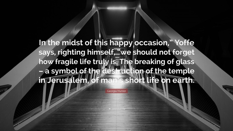 Georgia Hunter Quote: “In the midst of this happy occasion,” Yoffe says, righting himself, “we should not forget how fragile life truly is. The breaking of glass – a symbol of the destruction of the temple in Jerusalem, of man’s short life on earth.”