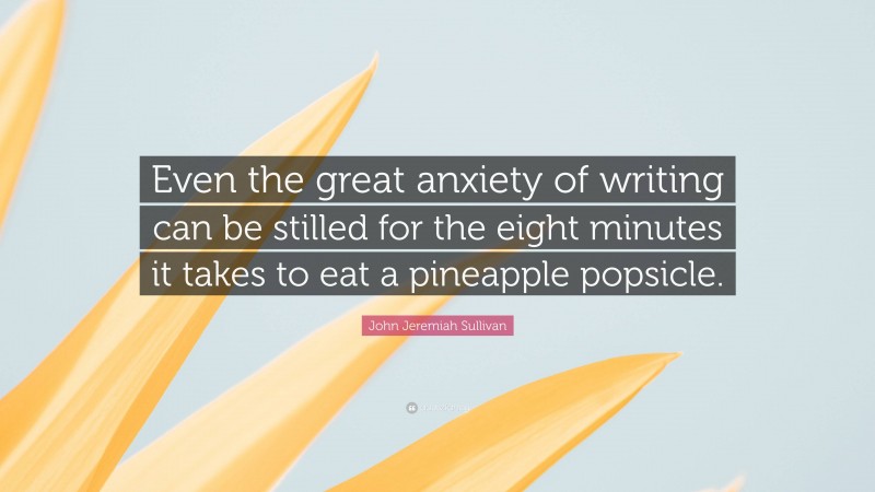John Jeremiah Sullivan Quote: “Even the great anxiety of writing can be stilled for the eight minutes it takes to eat a pineapple popsicle.”