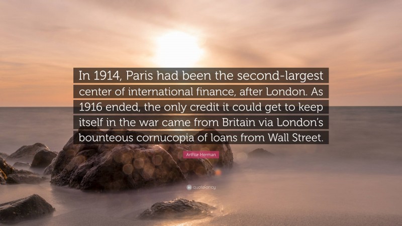 Arthur Herman Quote: “In 1914, Paris had been the second-largest center of international finance, after London. As 1916 ended, the only credit it could get to keep itself in the war came from Britain via London’s bounteous cornucopia of loans from Wall Street.”