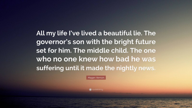 Magan Vernon Quote: “All my life I’ve lived a beautiful lie. The governor’s son with the bright future set for him. The middle child. The one who no one knew how bad he was suffering until it made the nightly news.”