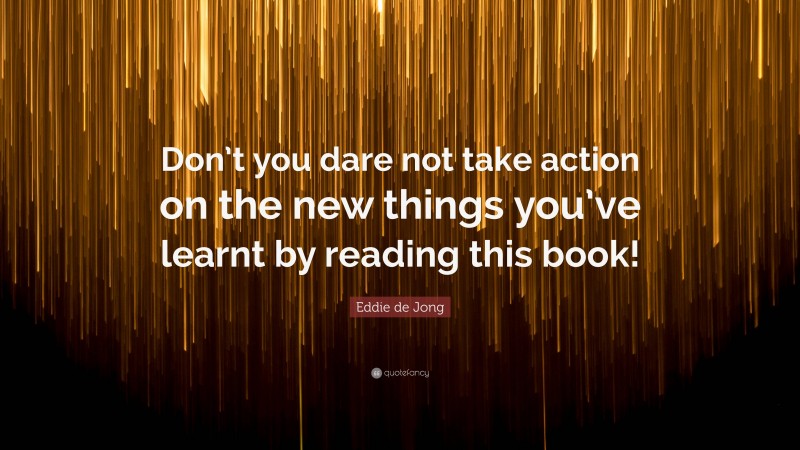 Eddie de Jong Quote: “Don’t you dare not take action on the new things you’ve learnt by reading this book!”