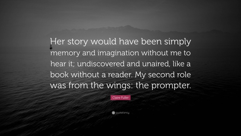 Claire Fuller Quote: “Her story would have been simply memory and imagination without me to hear it; undiscovered and unaired, like a book without a reader. My second role was from the wings: the prompter.”
