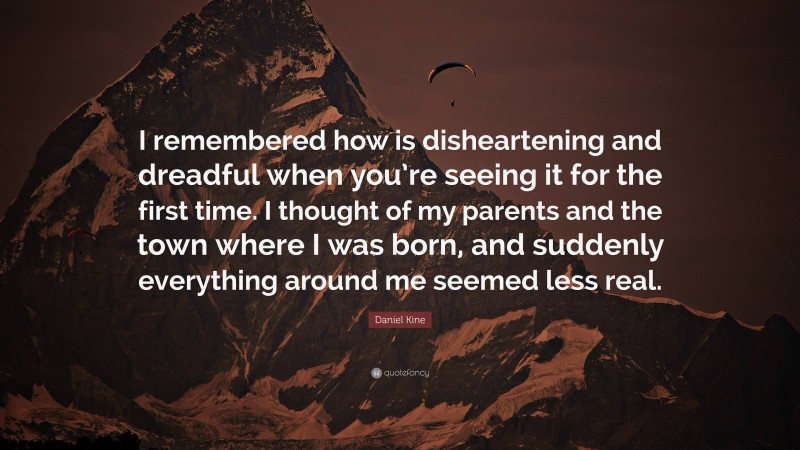 Daniel Kine Quote: “I remembered how is disheartening and dreadful when you’re seeing it for the first time. I thought of my parents and the town where I was born, and suddenly everything around me seemed less real.”