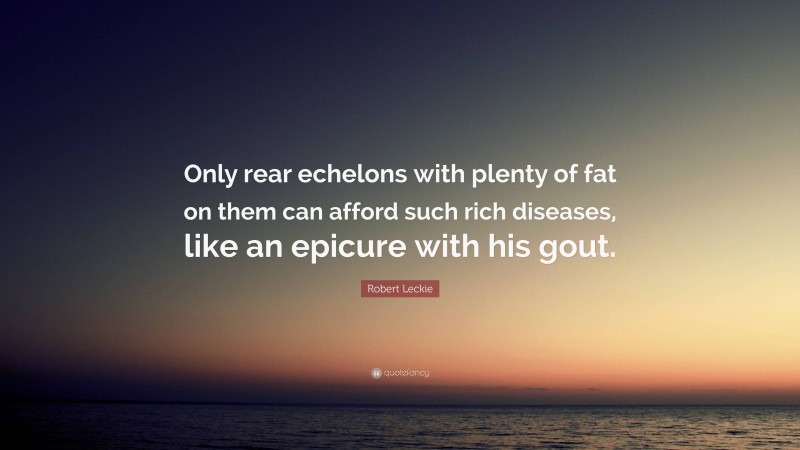 Robert Leckie Quote: “Only rear echelons with plenty of fat on them can afford such rich diseases, like an epicure with his gout.”