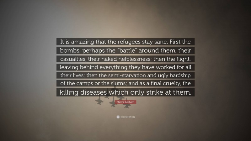 Martha Gellhorn Quote: “It is amazing that the refugees stay sane. First the bombs, perhaps the “battle” around them, their casualties, their naked helplessness; then the flight, leaving behind everything they have worked for all their lives; then the semi-starvation and ugly hardship of the camps or the slums; and as a final cruelty, the killing diseases which only strike at them.”