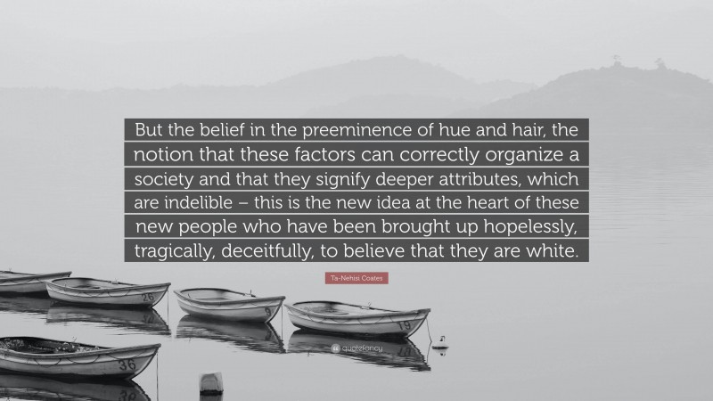 Ta-Nehisi Coates Quote: “But the belief in the preeminence of hue and hair, the notion that these factors can correctly organize a society and that they signify deeper attributes, which are indelible – this is the new idea at the heart of these new people who have been brought up hopelessly, tragically, deceitfully, to believe that they are white.”